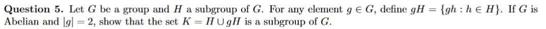 Question 5. Let G be a group and H a subgroup of G. For any element g E G, define gH
Abelian and |g| = 2, show that the set K = HU gH is a subgroup of G.
{gh : h ɛ H}. If G is
