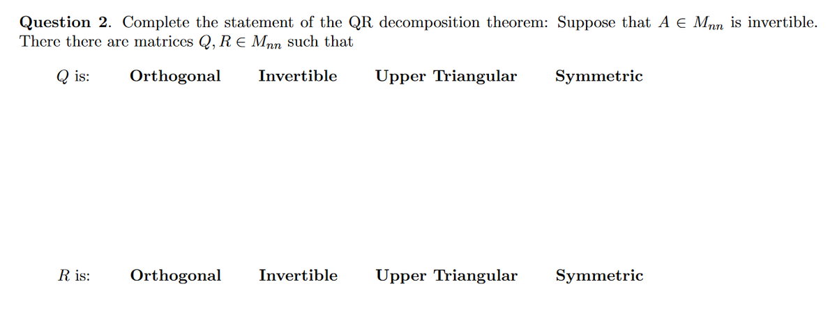 Question 2. Complete the statement of the QR decomposition theorem: Suppose that A € Mpn is invertible.
There there are matrices Q, R E Mpn such that
Q is:
Orthogonal
Invertible
Upper Triangular
Symmetric
R is:
Orthogonal
Invertible
Upper Triangular
Symmetric

