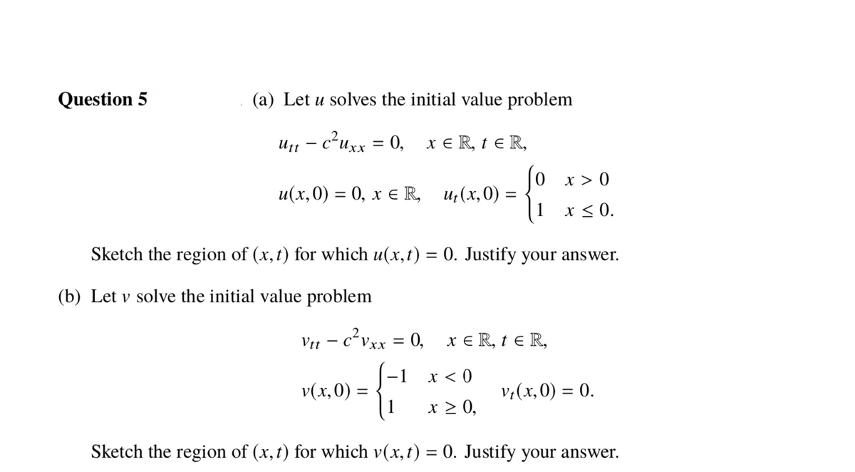 Question 5
(a) Let u solves the initial value problem
U1 – c²uxx = 0,
x e R, t e R,
0 x> 0
u(x,0) = 0, x e R, u;(x,0) =
1 x < 0.
Sketch the region of (x, t) for which u(x,t) = 0. Justify your answer.
%3D
(b) Let v solve the initial value problem
Vit – c²vxx = 0, x € R, t e R,
x < 0
v(x,0) =
1
v;(x,0) = 0.
x > 0,
Sketch the region of (x,t) for which v(x,t) = 0. Justify your answer.
%3D
