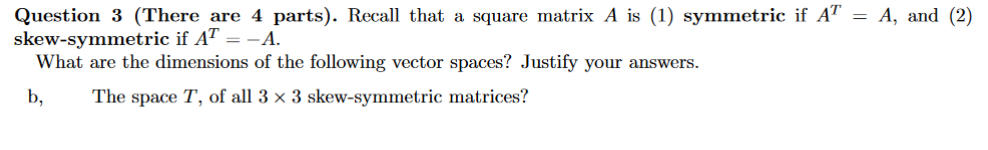 Question 3 (There are 4 parts). Recall that a square matrix A is (1) symmetric if AT = A, and (2)
skew-symmetric if AT = -A.
What are the dimensions of the following vector spaces? Justify your answers.
b,
The space T, of all 3 × 3 skew-symmetric matrices?
