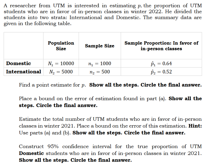 A researcher from UTM is interested in estimating p, the proportion of UTM
students who are in favor of in-person classes in winter 2022. He divided the
students into two strata: International and Domestic. The summary data are
given in the following table.
Population
Size
Sample Proportion: In favor of
in-person classes
Sample Size
Domestic
N1 = 10000
1000
Pi = 0.64
International
N2 = 5000
n2 = 500
P2 = 0.52
%3D
Find a point estimate for p. Show all the steps. Circle the final answer.
Place a bound on the error of estimation found in part (a). Show all the
steps. Circle the final answer.
Estimate the total number of UTM students who are in favor of in-person
classes in winter 2021. Place a bound on the error of this estimation. Hint:
Use parts (a) and (b). Show all the steps. Circle the final answer.
Construct 95% confidence interval for the true proportion of UTM
Domestic students who are in favor of in-person classes in winter 2021.
Show all the steps. Circle the final answer.
