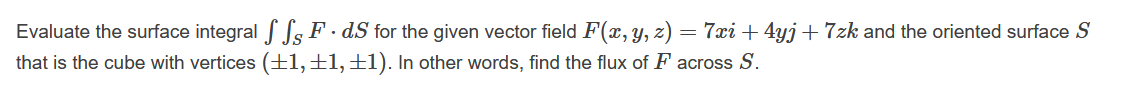 Evaluate the surface integral Ss F · dS for the given vector field F(x, y, z) = 7xi + 4yj+7zk and the oriented surface S
that is the cube with vertices (±1,±1,±1). In other words, find the flux of F across S.
