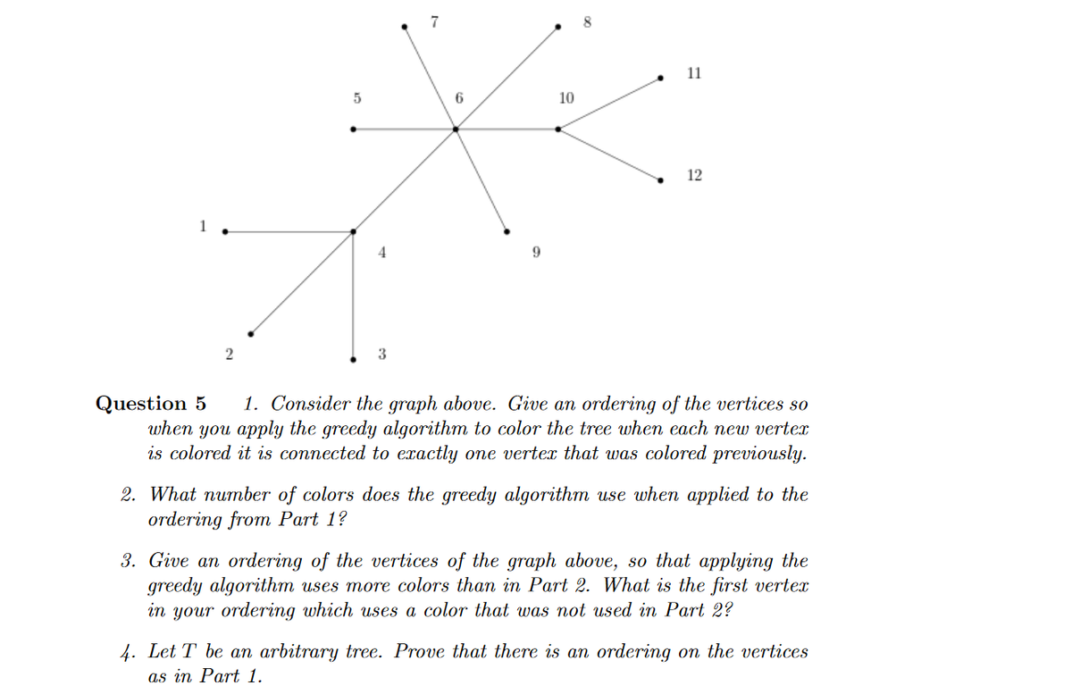 11
6.
10
12
2
3
1. Consider the graph above. Give an ordering of the vertices so
Question 5
when you apply the greedy algorithm to color the tree when each new vertex
is colored it is connected to exactly one vertex that was colored previously.
2. What number of colors does the greedy algorithm use when applied to the
ordering from Part 1?
3. Give an ordering of the vertices of the graph above, so that applying the
greedy algorithm uses more colors than in Part 2. What is the first vertex
in your ordering which uses a color that was not used in Part 2?
4. Let T be an arbitrary tree. Prove that there is an ordering on the vertices
as in Part 1.
