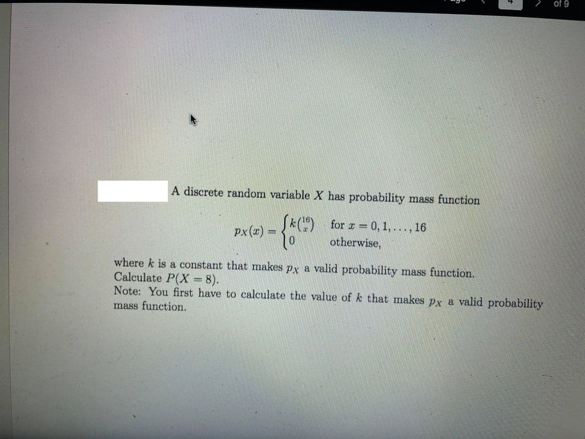 of 9
A discrete random variable X has probability mass function
Sk() for a = 0, 1, .. . , 16
px(x) =
otherwise,
where k is a constant that makes px a valid probability mass function.
Calculate P(X = 8).
Note: You first have to calculate the value of k that makes px a valid probability
mass function.
