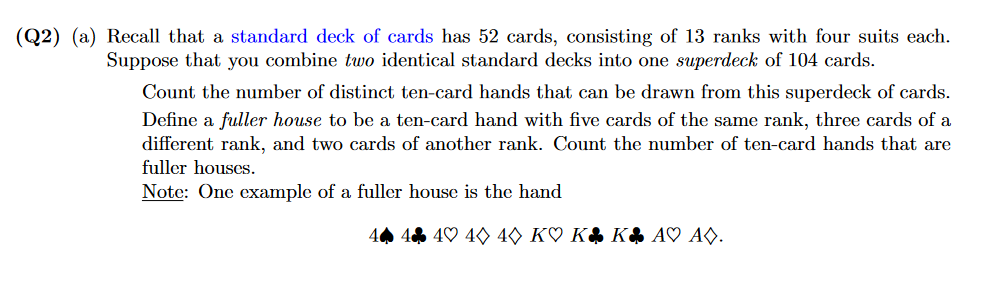 (Q2) (a) Recall that a standard deck of cards has 52 cards, consisting of 13 ranks with four suits each.
Suppose that you combine two identical standard decks into one superdeck of 104 cards.
Count the number of distinct ten-card hands that can be drawn from this superdeck of cards.
Define a fuller house to be a ten-card hand with five cards of the same rank, three cards of a
different rank, and two cards of another rank. Count the number of ten-card hands that are
fuller houses.
Note: One example of a fuller house is the hand
44 4 4♡ 40 40 K♡ K$ K$ A♡ AO.
