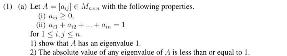 (1) (a) Let A = [aij]
(i) aij ≥ 0,
(ii) a₁ + a2 +
Mnxn with the following properties.
+ain = 1
for 1 ≤i, j≤n.
1) show that A has an eigenvalue 1.
2) The absolute value of any eigenvalue of A is less than or equal to 1.