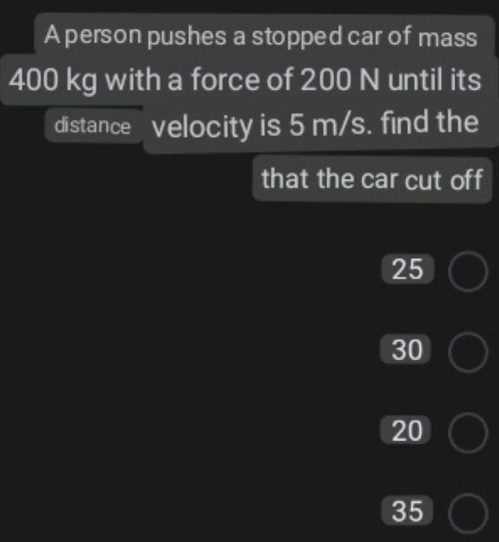 Aperson pushes a stopped car of mass
400 kg with a force of 200 N until its
distance velocity is 5 m/s. find the
that the car cut off
25 O
30 O
20 O
35 O
