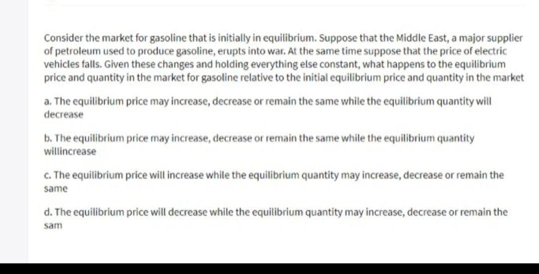 Consider the market for gasoline that is initially in equilibrium. Suppose that the Middle East, a major supplier
of petroleum used to produce gasoline, erupts into war. At the same time suppose that the price of electric
vehicles falls. Given these changes and holding everything else constant, what happens to the equilibrium
price and quantity in the market for gasoline relative to the initial equilibrium price and quantity in the market
a. The equilibrium price may increase, decrease or remain the same while the equilibrium quantity will
decrease
b. The equilibrium price may increase, decrease or remain the same while the equilibrium quantity
willincrease
c. The equilibrium price will increase while the equilibrium quantity may increase, decrease or remain the
same
d. The equilibrium price will decrease while the equilibrium quantity may increase, decrease or remain the
sam
