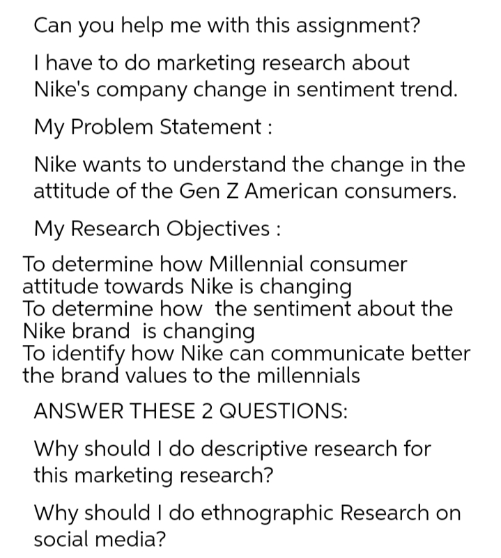 Can you help me with this assignment?
I have to do marketing research about
Nike's company change in sentiment trend.
My Problem Statement :
Nike wants to understand the change in the
attitude of the Gen Z American consumers.
My Research Objectives :
To determine how Millennial consumer
attitude towards Nike is changing
To determine how the sentiment about the
Nike brand is changing
To identify how Nike can communicate better
the brand values to the millennials
ANSWER THESE 2 QUESTIONS:
Why should I do descriptive research for
this marketing research?
Why should I do ethnographic Research on
social media?
