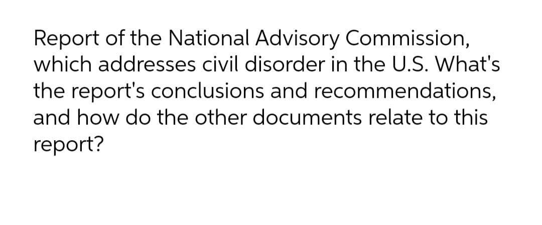Report of the National Advisory Commission,
which addresses civil disorder in the U.S. What's
the report's conclusions and recommendations,
and how do the other documents relate to this
report?
