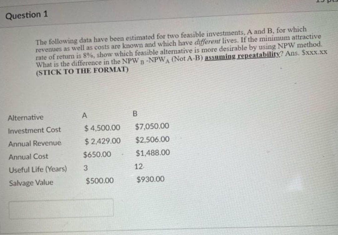 Question 1
The following data have been estimated for two feasible investments, A and B, for which
revenues as well as costs are known and which have different lives. If the minimum attractive
rate of return is 8%, show which feasible alternative is more desirable by using NPW method.
What is the difference in the NPWB-NPW (Not A-B) assuming repeatability? Ans. Sxxx.xx
(STICK TO THE FORMAT)
Alternative
A
B.
Investment Cost
$ 4,500.00
$7,050.00
Annual Revenue
$2,429.00
$2,506.00
Annual Cost
$650.00
$1,488.00
Useful Life (Years)
3
12
Salvage Value
$500.00
$930.00
