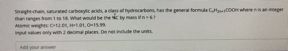 Straight-chain, saturated carboxylic acids, a class of hydrocarbons, has the general formula CH20+1COOH where n is an integer
than ranges from 1 to 18. What would be the %C by mass if n = 6 ?
Atomic weights: C=12.01, H=1.01, O=15.99.
Input values only with 2 decimal places. Do not include the units.
Add your answer
