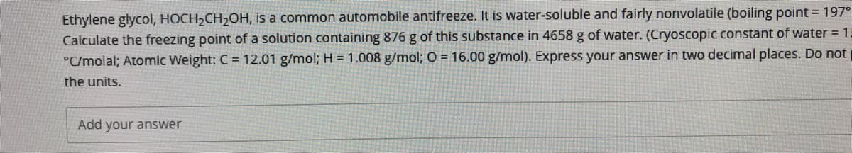 Ethylene glycol, HOCH2CH,OH, is a common automobile antifreeze. It is water-soluble and fairly nonvolatile (boiling point = 197°
Calculate the freezing point of a solution containing 876g of this substance in 4658 g of water. (Cryoscopic constant of water = 1-
°C/molal; Atomic Weight: C = 12.01 g/mol;H = 1.008 g/mol; O = 16.00 g/mol). Express your answer in two decimal places. Do not
the units.
Add your answer
