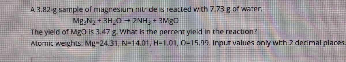 A 3.82-g sample of magnesium nitride is reacted with 7.73 g of water.
Mg3N2 + 3H20
2NH3 + 3MGO
The yield of Mgo is 3.47 g. What is the percent yield in the reaction?
Atomic weights: Mg=24.31, N=14.01, H=1.01, 0-15.99. Input values only with 2 decimal places.
