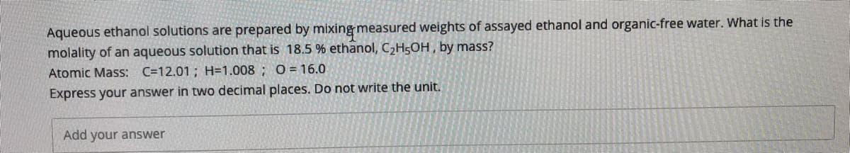Aqueous ethanol solutions are prepared by mixing measured weights of assayed ethanol and organic-free water. What is the
molality of an aqueous solution that is 18.5 % ethanol, CH5OH , by mass?
Atomic Mass: C=12.01; H=1.008 ; O= 16.0
Express your answer in two decimal places. Do not write the unit.
Add your answer
