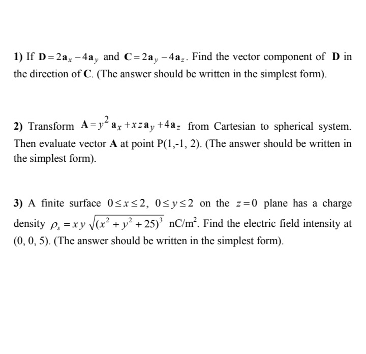 1) If D= 2a, -4a, and C=2a, -4a,. Find the vector component of D in
the direction of C. (The answer should be written in the simplest form).
2) Transform A = y" ax +xzay +4a, from Cartesian to spherical system.
Then evaluate vector A at point P(1,-1, 2). (The answer should be written in
the simplest form).
3) A finite surface 0<x<2, 0<y<2 on the z=0 plane has a charge
density p, =xy V(x² +y² +25)' nC/m². Find the electric field intensity at
(0, 0, 5). (The answer should be written in the simplest form).
