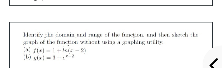 Identify the domain and range of the function, and then sketch the
graph of the function without using a graphing utility.
(a) f(x) = 1+In(x-2)
(b) g(x) = 3+ e"-2
%3D
