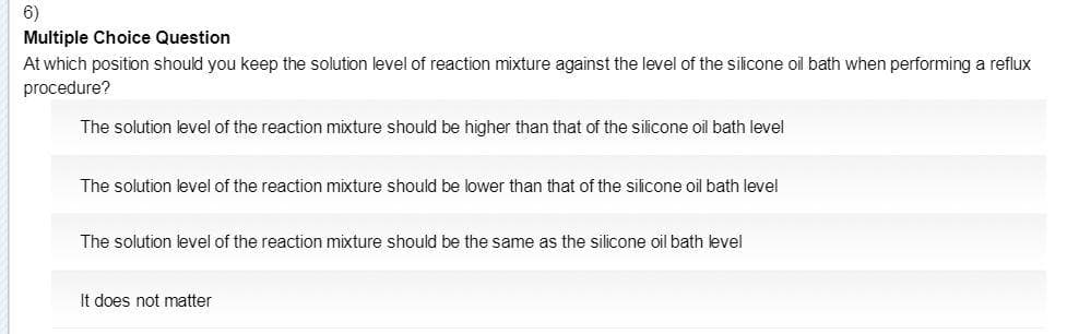 6)
Multiple Choice Question
At which position should you keep the solution level of reaction mixture against the level of the silicone oil bath when performing a reflux
procedure?
The solution level of the reaction mixture should be higher than that of the silicone oil bath level
The solution level of the reaction mixture should be lower than that of the silicone oil bath level
The solution level of the reaction mixture should be the same as the silicone oil bath level
It does not matter
