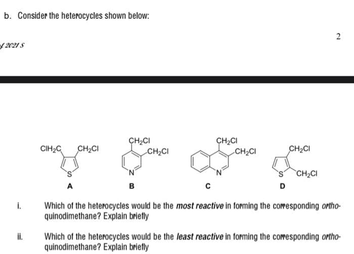 b. Consider the heterocycles shown below:
f 2021 S
ÇH2CI
CH2CI
CH2CI
CH2CI
CIH2C
CH2CI
CH2CI
CH2CI
в
D
Which of the heterocycles would be the most reactive in forming the coresponding ortho-
quinodimethane? Explain briefly
i.
il.
Which of the heterocycles would be the least reactive in forming the coresponding ortho-
quinodimethane? Explain briefly
2.
