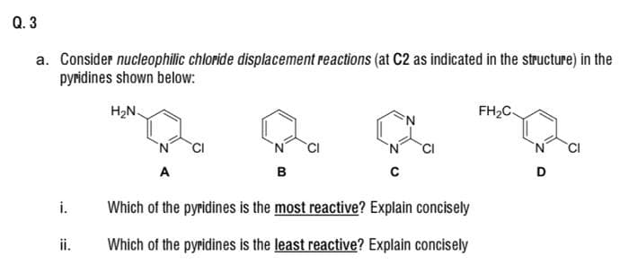 Q. 3
a. Consider nucleophilic chloride displacement reactions (at C2 as indicated in the structure) in the
pyridines shown below:
H2N.
FH2C.
N
CI
A
в
D
i.
Which of the pyridines is the most reactive? Explain concisely
ii.
Which of the pyridines is the least reactive? Explain concisely
