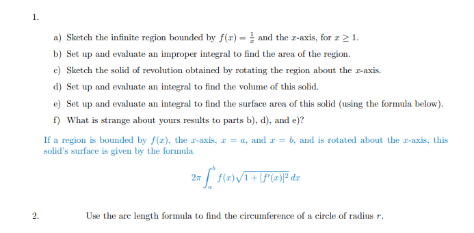 a) Sketch the infinite region bounded by f(x) = ! and the r-axis, for r > 1.
b) Set up and evaluate an improper integral to find the area of the region.
c) Sketch the solid of revolution obtained by rotating the region about the z-axis.
d) Set up and evaluate an integral to find the volume of this solid.
e) Set up and evaluate an integral to find the surface area of this solid (using the formula below).
f) What is strange about yours results to parts b), d), and e)?
If a region is bounded by f(z), the z-axis, z = a, and z = b, and is rotated about the r-axis, this
solid's surface is given by the formula
f(x)/1+
2.
Use the arc length formula to find the circumference of a circle of radius r.
