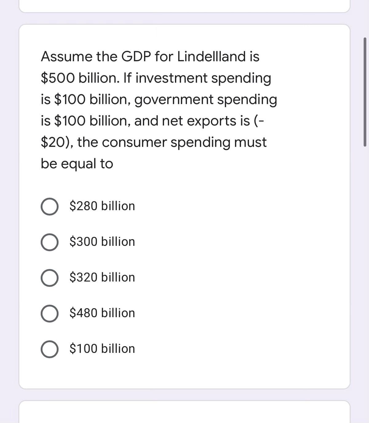 Assume the GDP for Lindellland is
$500 billion. If investment spending
is $100 billion, government spending
is $100 billion, and net exports is (-
$20), the consumer spending must
be equal to
O $280 billion
O $300 billion
O $320 billion
$480 billion
O $100 billion
