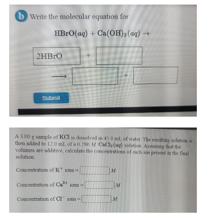 bWrite the molecular equation for
HBRO(aq) + Ca(OH)2 (aq) →
2HBRO
Submit
A 3.00 g sample of KCl is dissolved in 45.0 mL of water. The resulting solution is
then added to 12.0 mL of a 0. 290 M CaCl,(aq) solution. Assuming that the
volumes are additive, calculate the concentrations of each ion present in the final
solution.
Concentration of Kt io
10ns
Concentration of Ca+ ions
M
Concentration of Cl ions =
M
