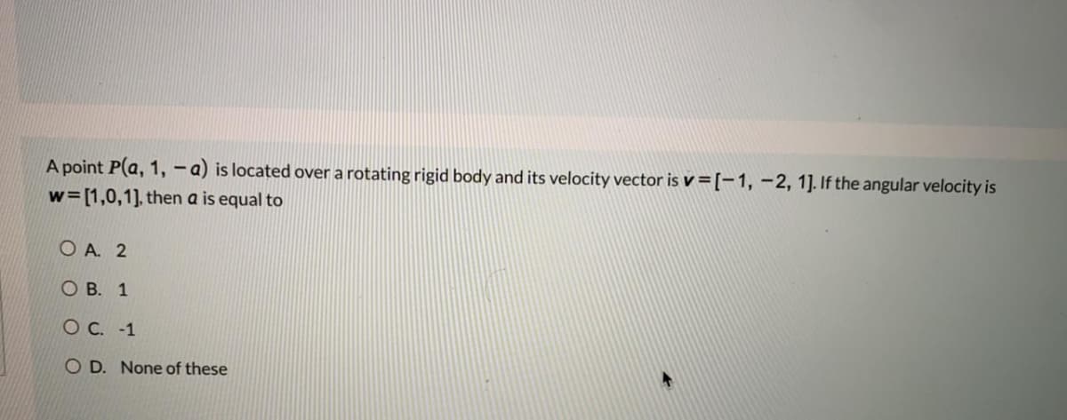 A point P(a, 1, -a) is located over a rotating rigid body and its velocity vector is v =[-1, –2, 1]. If the angular velocity is
w= [1,0,1], then a is equal to
O A. 2
О В. 1
ОС. -1
O D. None of these
