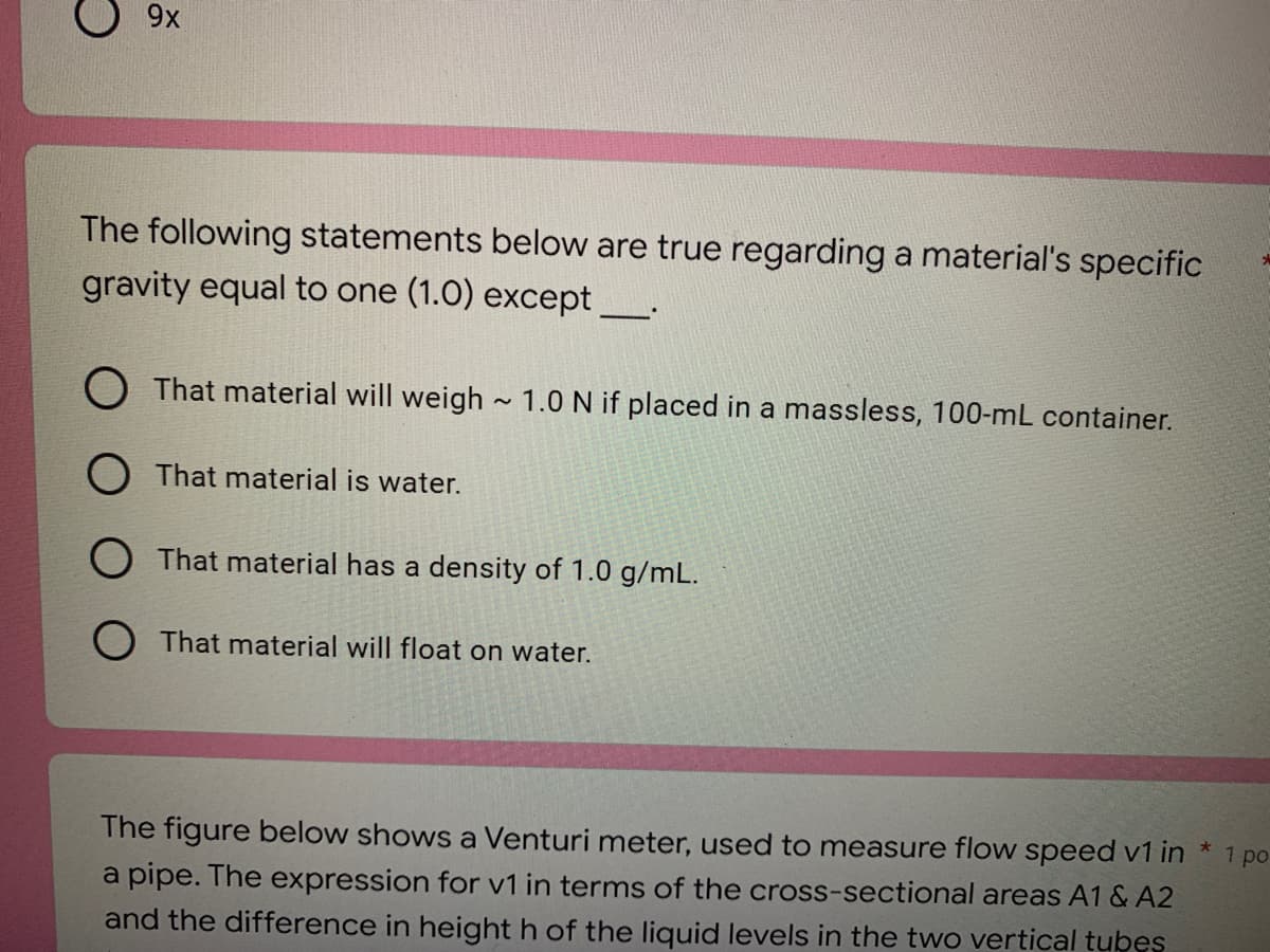 9x
The following statements below are true regarding a material's specific
gravity equal to one (1.0) except _____
That material will weigh~ 1.0 N if placed in a massless, 100-mL container.
That material is water.
That material has a density of 1.0 g/mL.
That material will float on water.
1 po
The figure below shows a Venturi meter, used to measure flow speed v1 in *
a pipe. The expression for v1 in terms of the cross-sectional areas A1 & A2
and the difference in height h of the liquid levels in the two vertical tubes