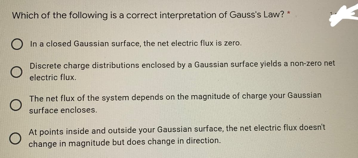 Which of the following is a correct interpretation of Gauss's Law? *
In a closed Gaussian surface, the net electric flux is zero.
Discrete charge distributions enclosed by a Gaussian surface yields a non-zero net
electric flux.
The net flux of the system depends on the magnitude of charge your Gaussian
surface encloses.
O
At points inside and outside your Gaussian surface, the net electric flux doesn't
change in magnitude but does change in direction.