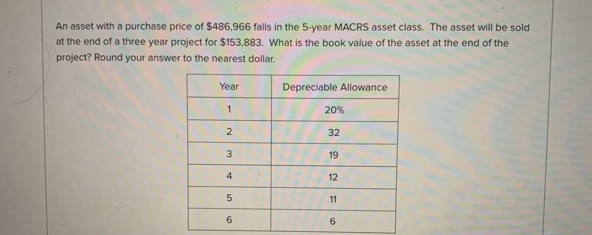 An asset with a purchase price of $486,966 falls in the 5-year MACRS asset class. The asset will be sold
at the end of a three year project for $153,883. What is the book value of the asset at the end of the
project? Round your answer to the nearest dollar.
Year
Depreciable Allowance
1
20%
32
19
12
11
6.
6.
4-
