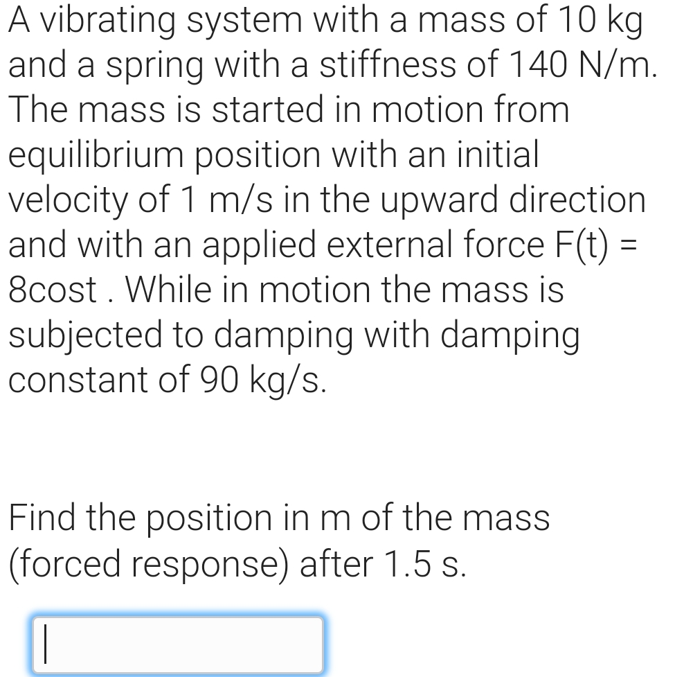 A vibrating system with a mass of 10 kg
and a spring with a stiffness of 140 N/m.
The mass is started in motion from
equilibrium position with an initial
velocity of 1 m/s in the upward direction
and with an applied external force F(t) =
8cost . While in motion the mass is
subjected to damping with damping
constant of 90 kg/s.
Find the position in m of the mass
(forced response) after 1.5 s.
