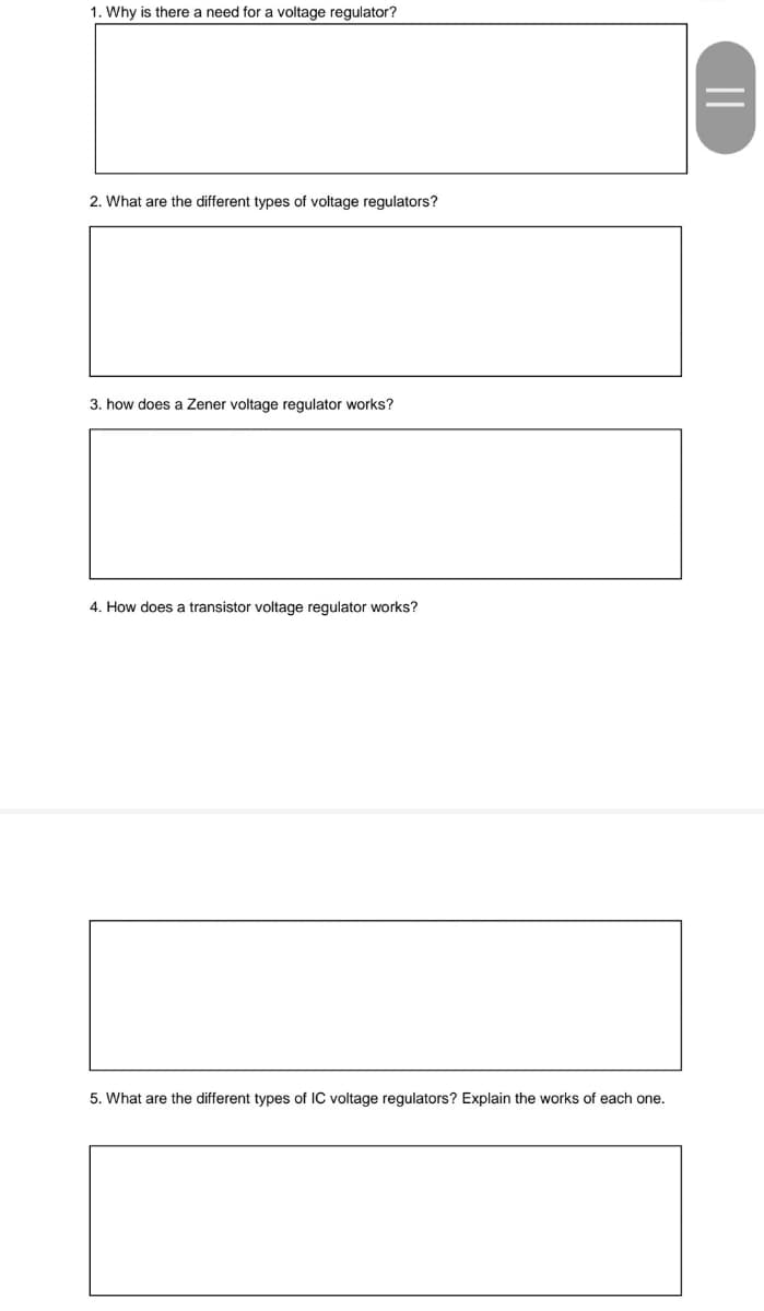 1. Why is there a need for a voltage regulator?
2. What are the different types of voltage regulators?
3. how does a Zener voltage regulator works?
4. How does a transistor voltage regulator works?
5. What are the different types of IC voltage regulators? Explain the works of each one.
||
