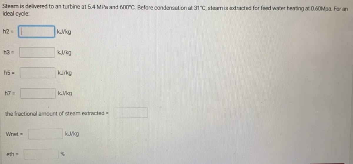 Steam is delivered to an turbine at 5.4 MPa and 600°C. Before condensation at 31°C, steam is extracted for feed water heating at 0.60Mpa. For an
ideal cycle:
h2 =
kJ/kg
h3 =
kJ/kg
h5 =
kJ/kg
h7 =
kJ/kg
the fractional amount of steam extracted =
Wnet =
kJ/kg
eth =
