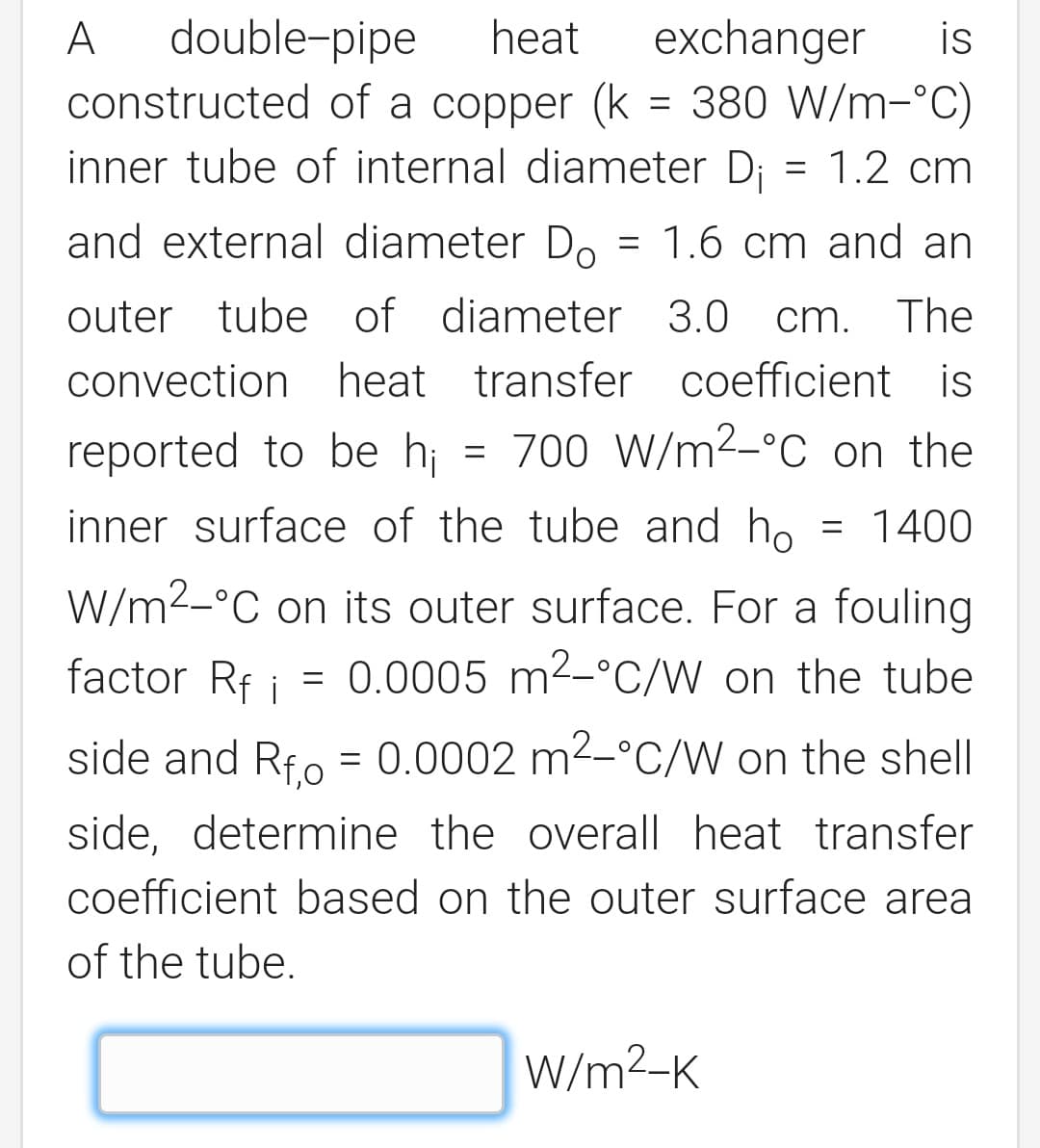 double-pipe
constructed of a copper (k = 380 W/m-°C)
inner tube of internal diameter Di
A
heat
exchanger
is
= 1.2 cm
and external diameter Do
= 1.6 cm and an
outer tube of diameter 3.0
cm.
cm. The
convection heat transfer coefficient is
reported to be hi = 700 W/m2_°C on the
inner surface of the tube and ho
1400
W/m2-°C on its outer surface. For a fouling
factor Rf i =
0.0005 m2-°C/W on the tube
side and Rfo = 0.0002 m2-°C/W on the shell
side, determine the overall heat transfer
coefficient based on the outer surface area
of the tube.
W/m2-K
