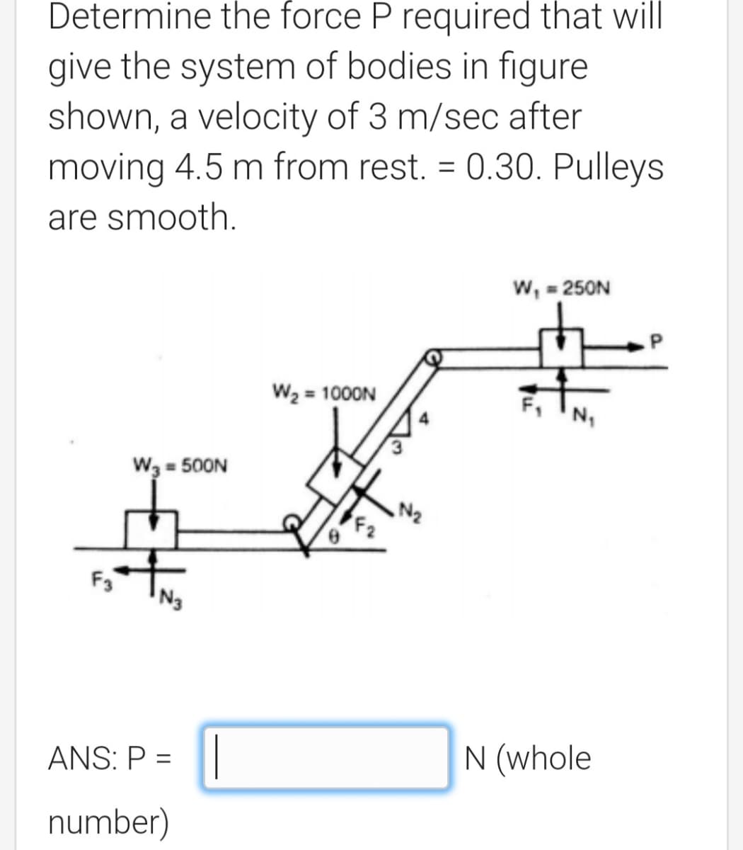 Determine the force P required that will
give the system of bodies in figure
shown, a velocity of 3 m/sec after
moving 4.5 m from rest. = 0.30. Pulleys
%3D
are smooth.
w, = 250N
W2 = 1000N
W3 = 500N
N2
F2
F3
ANS: P =
N (whole
%3D
number)
