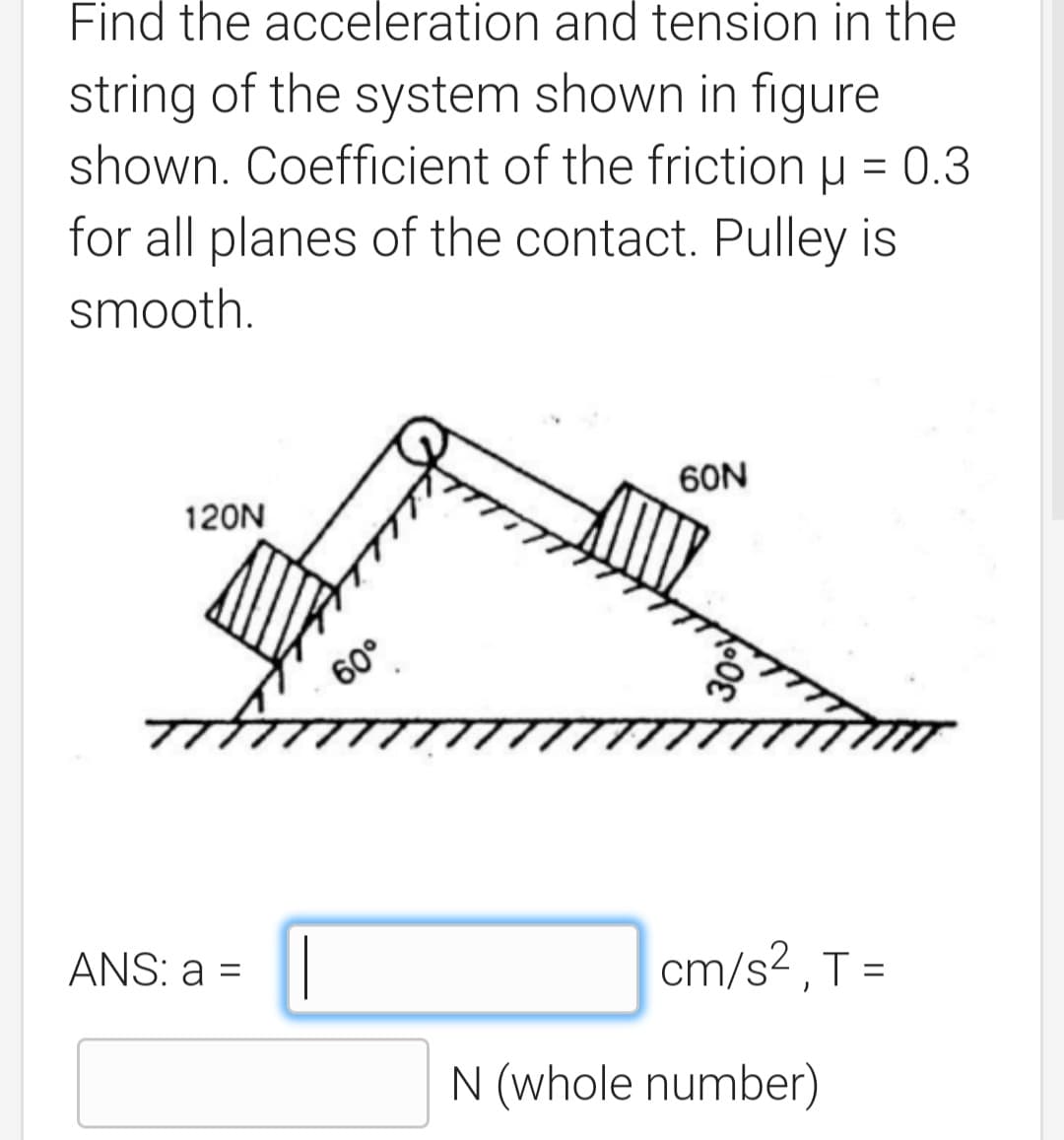 Find the acceleration and tension in the
string of the system shown in figure
shown. Coefficient of the friction u = 0.3
for all planes of the contact. Pulley is
smooth.
60N
120N
60°
ANS: a =||
cm/s2 ,T =
N (whole number)
009
