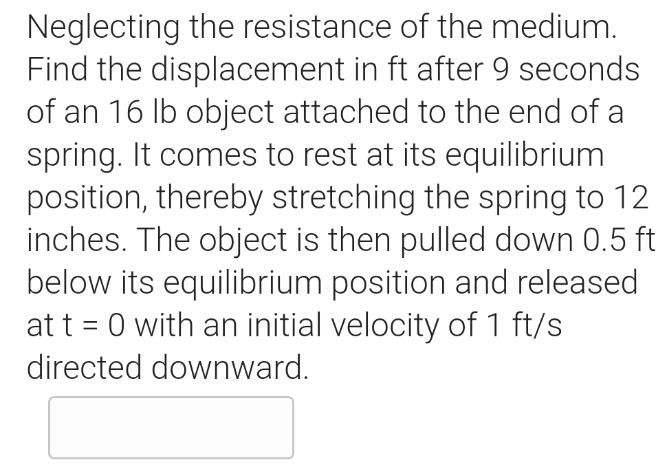 Neglecting the resistance of the medium.
Find the displacement in ft after 9 seconds
of an 16 Ib object attached to the end of a
spring. It comes to rest at its equilibrium
position, thereby stretching the spring to 12
inches. The object is then pulled down 0.5 ft
below its equilibrium position and released
at t = 0 with an initial velocity of 1 ft/s
directed downward.
