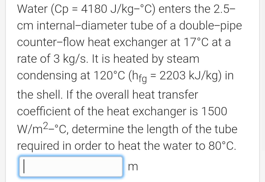 Water (Cp = 4180 J/kg-°C) enters the 2.5-
cm internal-diameter tube of a double-pipe
counter-flow heat exchanger at 17°C at a
rate of 3 kg/s. It is heated by steam
condensing at 120°C (hfg = 2203 kJ/kg) in
the shell. If the overall heat transfer
coefficient of the heat exchanger is 1500
W/m2-°C, determine the length of the tube
required in order to heat the water to 80°C.
m
