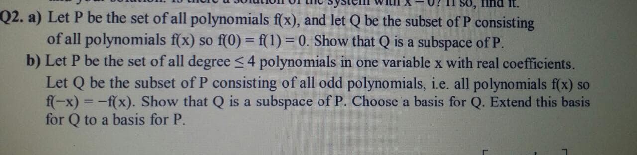 so,
it.
Q2. a) Let P be the set of all polynomials f(x), and let Q be the subset of P consisting
of all polynomials f(x) so f(0) = f(1) = 0. Show that Q is a subspace of P.
b) Let D be the get of el1 degree.
