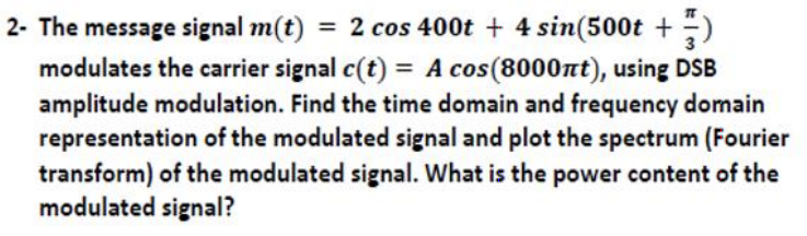 2- The message signal m(t) = 2 cos 400t + 4 sin(500t + )
modulates the carrier signal c(t) = A cos(8000nt), using DSB
amplitude modulation. Find the time domain and frequency domain
representation of the modulated signal and plot the spectrum (Fourier
transform) of the modulated signal. What is the power content of the
modulated signal?
%3D
