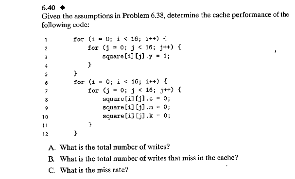 6.40
Given the assumptions in Problem 6.38, determine the cache performance of the
following code:
for (1 = 0; i < 16; i++) {
for (j = 0; j < 16; j++) {
square [1] [j].y = 1;
1
2
3
4
0; i < 16; i++) {
for (j - 0; j < 16; j++) {
square [i] [j].c
square [i] [j).m = 0;
0;
6
for (i
7
8
9
10
square[i] [j].k
11
12
A. What is the total number of writes?
B. What is the total number of writes that miss in the cache?
C. What is the miss rate?
