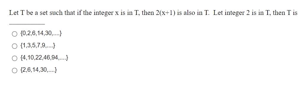 Let T be a set such that if the integer x is in T, then 2(x+1) is also in T. Let integer 2 is in T, then T is
O {0,2,6,14,30,..}
O {1,3,5,7,9,.}
O (4,10,22,46,94,..}
O {2,6,14,30,..}
