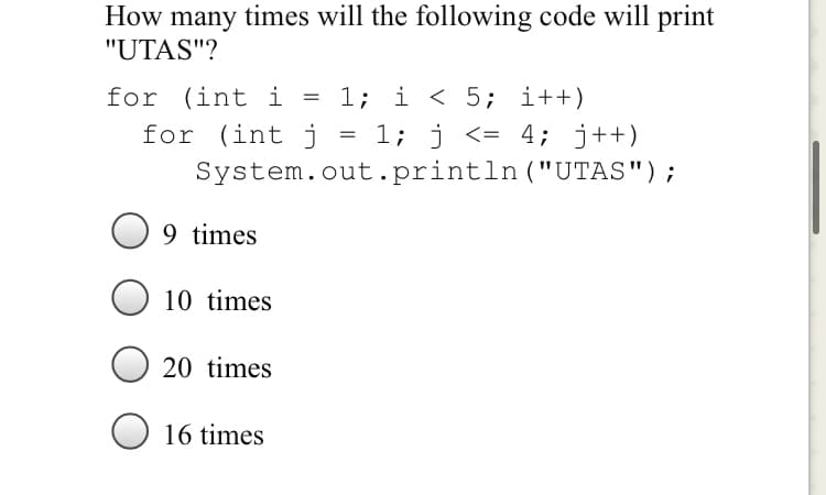 How many times will the following code will print
"UTAS"?
for (int i
for (int j
1; i < 5; i++)
1; j <= 4; j++)
System.out.println ("UTAS");
9 times
10 times
20 times
16 times
