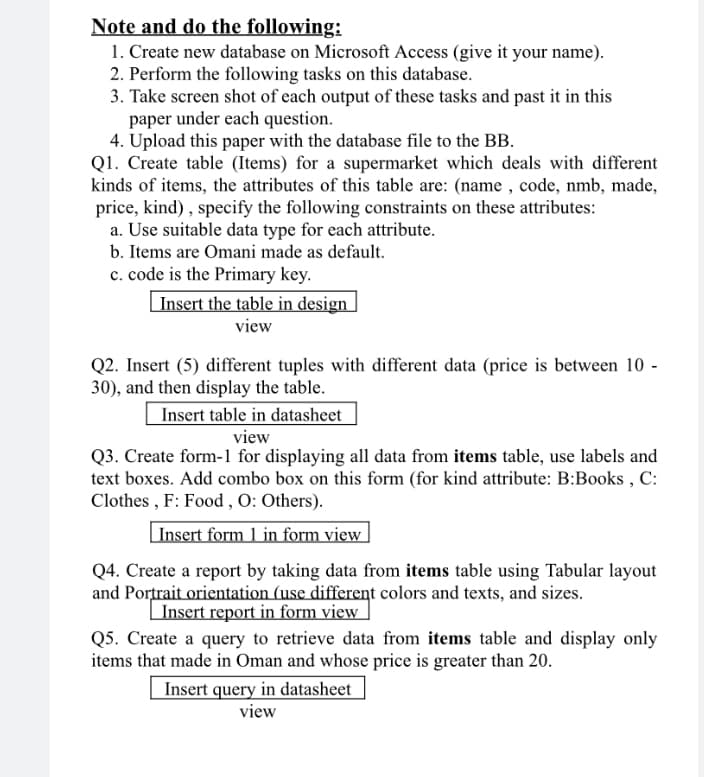 Note and do the following:
1. Create new database on Microsoft Access (give it your name).
2. Perform the following tasks on this database.
3. Take screen shot of each output of these tasks and past it in this
paper under each question.
4. Upload this paper with the database file to the BB.
Q1. Create table (Items) for a supermarket which deals with different
kinds of items, the attributes of this table are: (name , code, nmb, made,
price, kind) , specify the following constraints on these attributes:
a. Use suitable data type for each attribute.
b. Items are Omani made as default.
c. code is the Primary key.
Insert the table in design
view
Q2. Insert (5) different tuples with different data (price is between 10 -
30), and then display the table.
Insert table in datasheet
view
Q3. Create form-1 for displaying all data from items table, use labels and
text boxes. Add combo box on this form (for kind attribute: B:Books , C:
Clothes , F: Food , 0: Others).
| Insert form 1 in form view
Q4. Create a report by taking data from items table using Tabular layout
and Portrait orientation (use different colors and texts, and sizes.
LInsert report in form view
Q5. Create a query to retrieve data from items table and display only
items that made in Oman and whose price is greater than 20.
Insert query in datasheet
view
