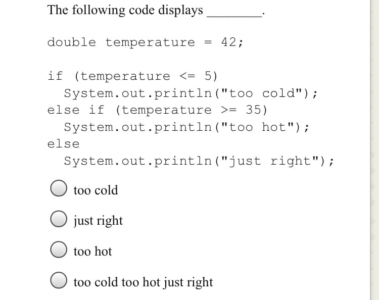 The following code displays
double temperature
42;
if (temperature <= 5)
System.out.println("too cold");
else if (temperature >= 35)
System.out.println("t00 hot");
else
System.out.println ("just right");
too cold
just right
too hot
too cold too hot just right
