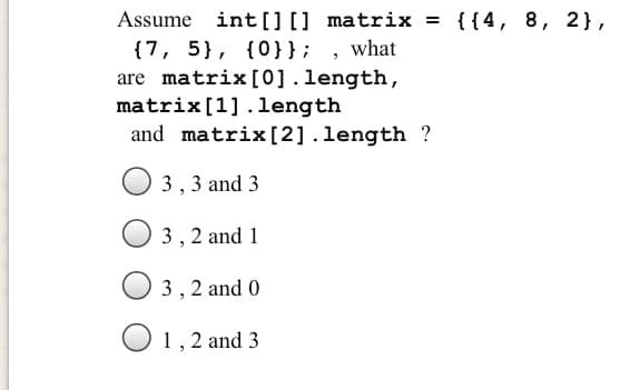 Assume int[][] matrix = {{4, 8, 2},
{7, 5}, {0}}; , what
are matrix[0].length,
matrix[1].length
and matrix[2] .length ?
3,3 and 3
3, 2 and 1
3, 2 and 0
1,2 and 3
