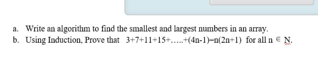 a. Write an algorithm to find the smallest and largest numbers in an array.
b. Using Induction, Prove that 3+7+11+15+....+(4n-1)=n(2n+1) for all n = N.
