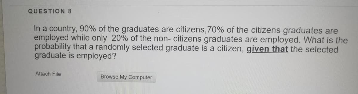 QUESTION 8
In a country, 90% of the graduates are citizens, 70% of the citizens graduates are
employed while only 20% of the non- citizens graduates are employed. What is the
probability that a randomly selected graduate is a citizen, given that the selected
graduate is employed?
Attach File
Browse My Computer
