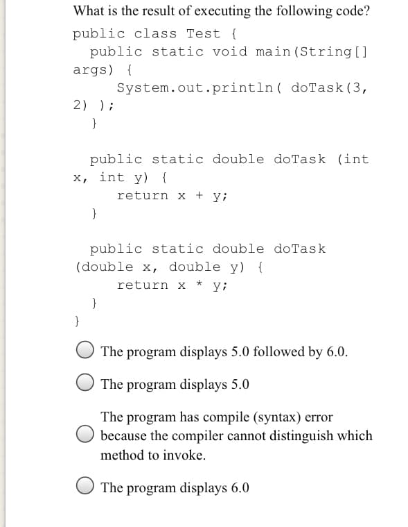 What is the result of executing the following code?
public class Test {
public static void main (String[ ]
args) {
System.out.println( doTask(3,
2) );
}
public static double doTask (int
x, int y) {
return x + y;
}
public static double doTask
(double x, double y) {
return x * y;
}
}
The program displays 5.0 followed by 6.0.
The program displays 5.0
The program has compile (syntax) error
because the compiler cannot distinguish which
method to invoke.
The program displays 6.0
